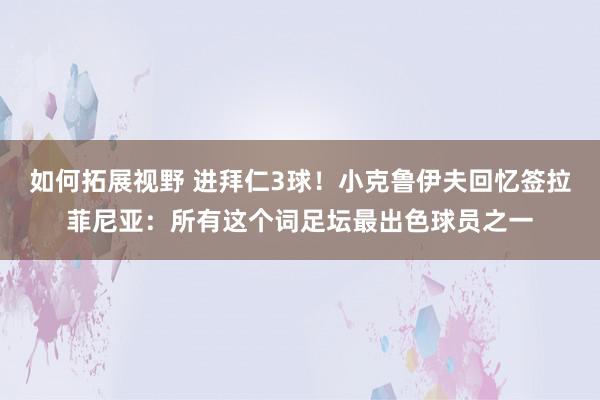 如何拓展视野 进拜仁3球！小克鲁伊夫回忆签拉菲尼亚：所有这个词足坛最出色球员之一