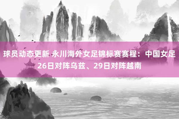 球员动态更新 永川海外女足锦标赛赛程：中国女足26日对阵乌兹、29日对阵越南