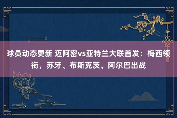 球员动态更新 迈阿密vs亚特兰大联首发：梅西领衔，苏牙、布斯克茨、阿尔巴出战