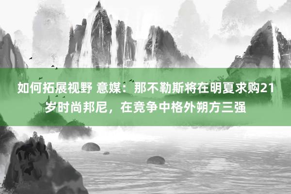 如何拓展视野 意媒：那不勒斯将在明夏求购21岁时尚邦尼，在竞争中格外朔方三强