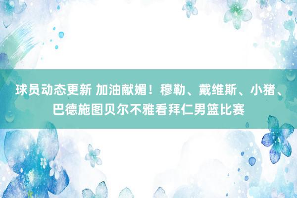 球员动态更新 加油献媚！穆勒、戴维斯、小猪、巴德施图贝尔不雅看拜仁男篮比赛