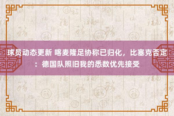 球员动态更新 喀麦隆足协称已归化，比塞克否定：德国队照旧我的悉数优先接受