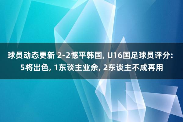 球员动态更新 2-2憾平韩国, U16国足球员评分: 5将出色, 1东谈主业余, 2东谈主不成再用