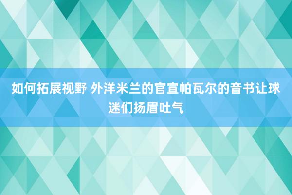 如何拓展视野 外洋米兰的官宣帕瓦尔的音书让球迷们扬眉吐气