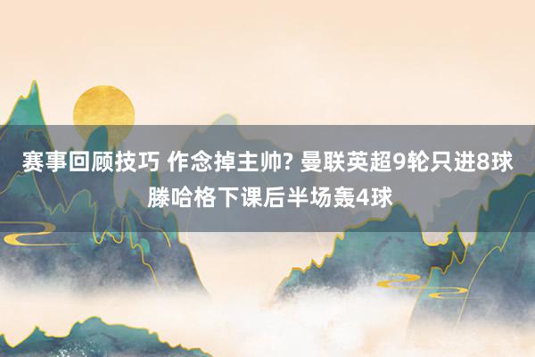 赛事回顾技巧 作念掉主帅? 曼联英超9轮只进8球 滕哈格下课后半场轰4球