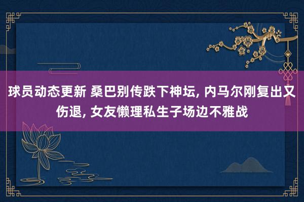 球员动态更新 桑巴别传跌下神坛, 内马尔刚复出又伤退, 女友懒理私生子场边不雅战