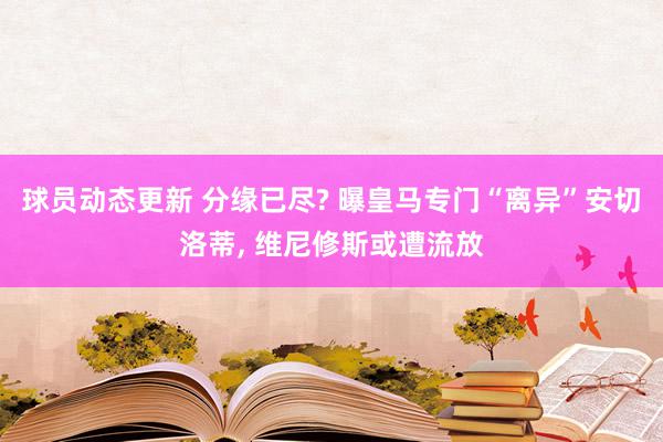 球员动态更新 分缘已尽? 曝皇马专门“离异”安切洛蒂, 维尼修斯或遭流放