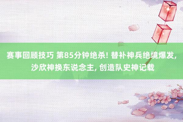 赛事回顾技巧 第85分钟绝杀! 替补神兵绝境爆发, 沙欣神换东说念主, 创造队史神记载