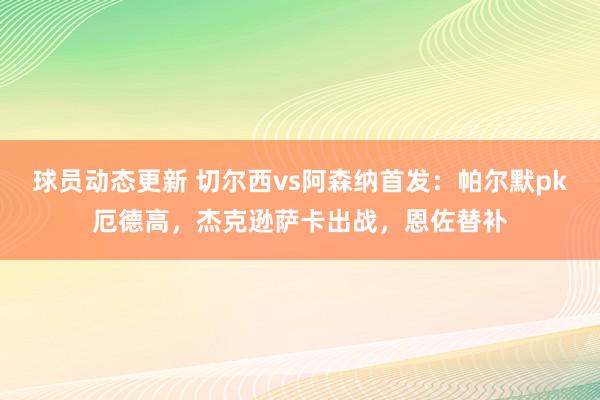 球员动态更新 切尔西vs阿森纳首发：帕尔默pk厄德高，杰克逊萨卡出战，恩佐替补