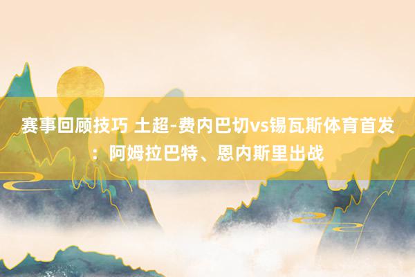 赛事回顾技巧 土超-费内巴切vs锡瓦斯体育首发：阿姆拉巴特、恩内斯里出战