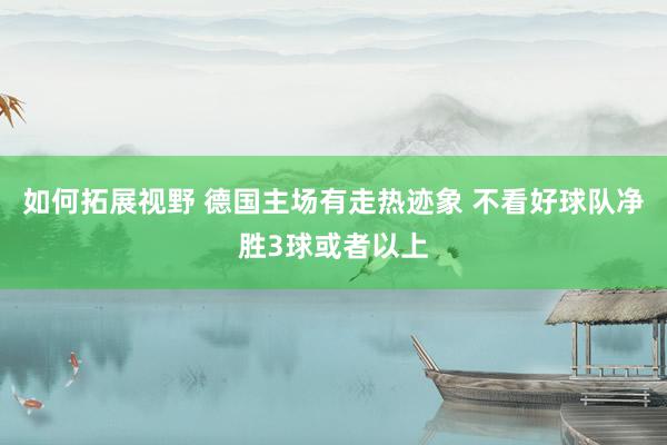 如何拓展视野 德国主场有走热迹象 不看好球队净胜3球或者以上