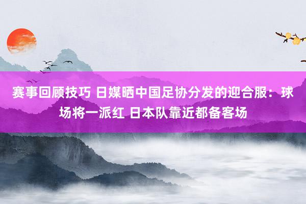 赛事回顾技巧 日媒晒中国足协分发的迎合服：球场将一派红 日本队靠近都备客场