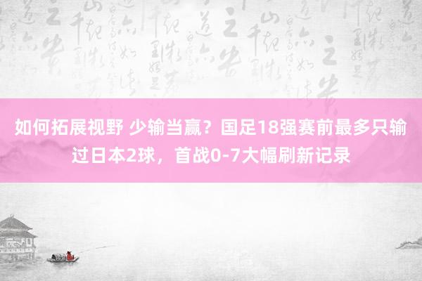 如何拓展视野 少输当赢？国足18强赛前最多只输过日本2球，首战0-7大幅刷新记录