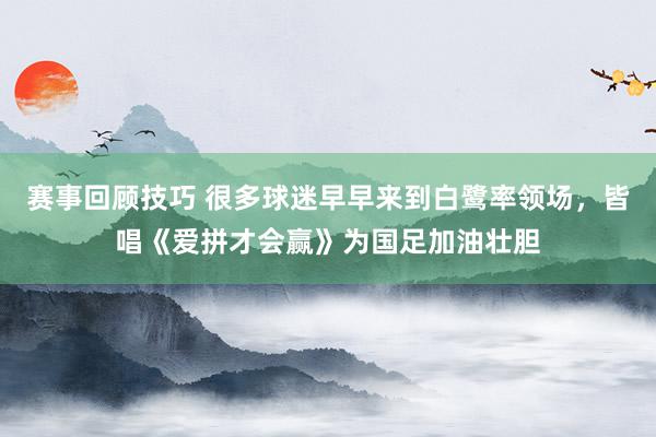 赛事回顾技巧 很多球迷早早来到白鹭率领场，皆唱《爱拼才会赢》为国足加油壮胆