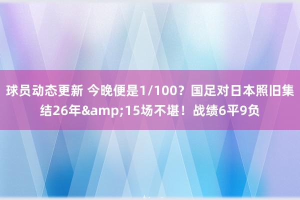 球员动态更新 今晚便是1/100？国足对日本照旧集结26年&15场不堪！战绩6平9负