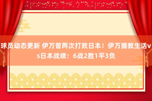 球员动态更新 伊万曾两次打败日本！伊万握教生活vs日本战绩：6战2胜1平3负