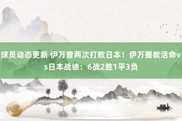 球员动态更新 伊万曾两次打败日本！伊万握教活命vs日本战绩：6战2胜1平3负