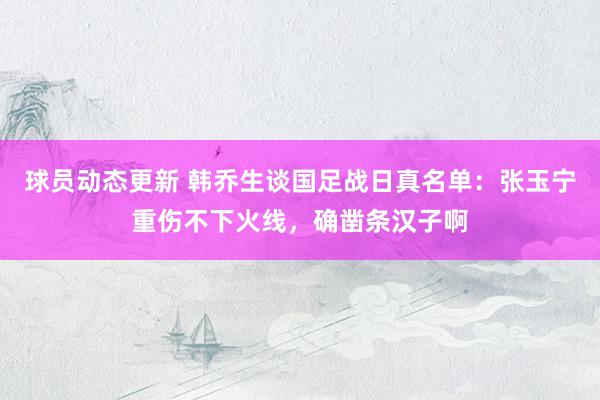 球员动态更新 韩乔生谈国足战日真名单：张玉宁重伤不下火线，确凿条汉子啊