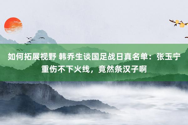 如何拓展视野 韩乔生谈国足战日真名单：张玉宁重伤不下火线，竟然条汉子啊