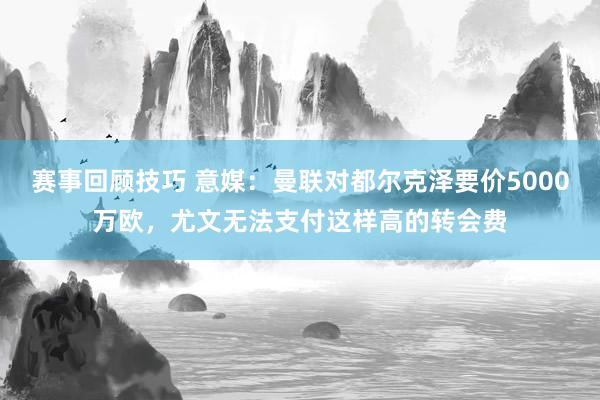 赛事回顾技巧 意媒：曼联对都尔克泽要价5000万欧，尤文无法支付这样高的转会费