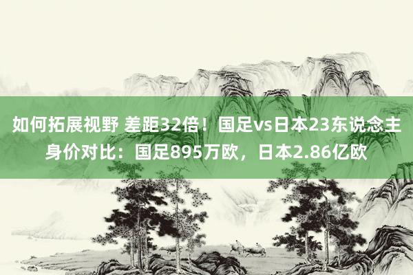 如何拓展视野 差距32倍！国足vs日本23东说念主身价对比：国足895万欧，日本2.86亿欧