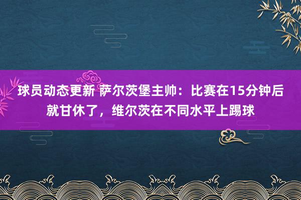 球员动态更新 萨尔茨堡主帅：比赛在15分钟后就甘休了，维尔茨在不同水平上踢球