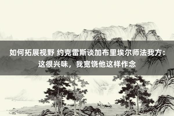 如何拓展视野 约克雷斯谈加布里埃尔师法我方：这很兴味，我宽饶他这样作念