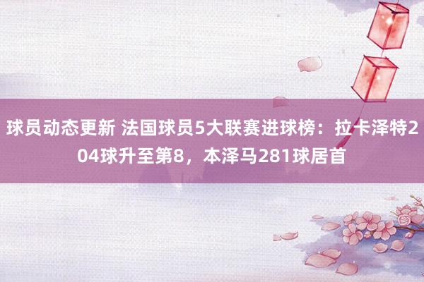 球员动态更新 法国球员5大联赛进球榜：拉卡泽特204球升至第8，本泽马281球居首