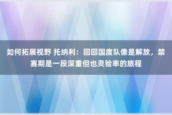 如何拓展视野 托纳利：回回国度队像是解放，禁赛期是一段深重但也灵验率的旅程