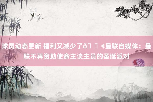 球员动态更新 福利又减少了😢曼联自媒体：曼联不再资助使命主谈主员的圣诞派对