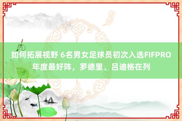 如何拓展视野 6名男女足球员初次入选FIFPRO年度最好阵，罗德里、吕迪格在列