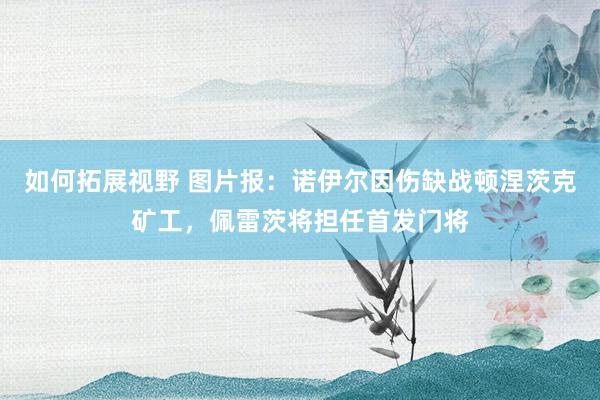 如何拓展视野 图片报：诺伊尔因伤缺战顿涅茨克矿工，佩雷茨将担任首发门将