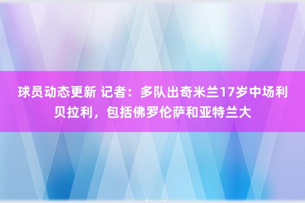 球员动态更新 记者：多队出奇米兰17岁中场利贝拉利，包括佛罗伦萨和亚特兰大