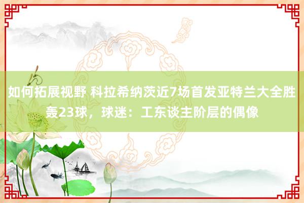 如何拓展视野 科拉希纳茨近7场首发亚特兰大全胜轰23球，球迷：工东谈主阶层的偶像