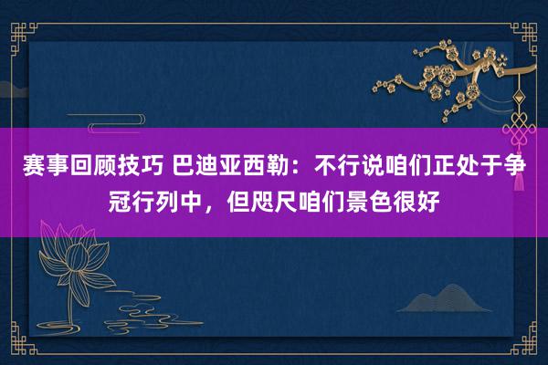 赛事回顾技巧 巴迪亚西勒：不行说咱们正处于争冠行列中，但咫尺咱们景色很好