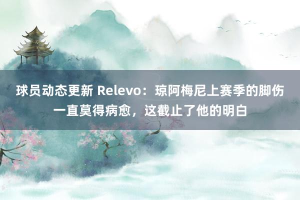 球员动态更新 Relevo：琼阿梅尼上赛季的脚伤一直莫得病愈，这截止了他的明白