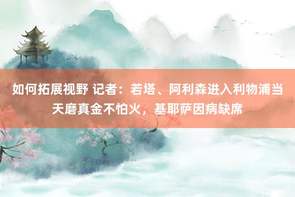 如何拓展视野 记者：若塔、阿利森进入利物浦当天磨真金不怕火，基耶萨因病缺席