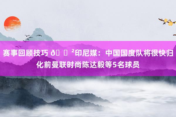 赛事回顾技巧 😲印尼媒：中国国度队将很快归化前曼联时尚陈达毅等5名球员