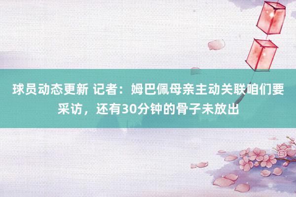 球员动态更新 记者：姆巴佩母亲主动关联咱们要采访，还有30分钟的骨子未放出