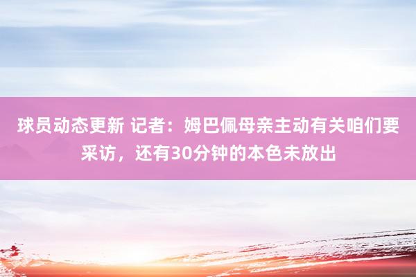 球员动态更新 记者：姆巴佩母亲主动有关咱们要采访，还有30分钟的本色未放出