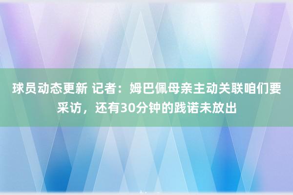 球员动态更新 记者：姆巴佩母亲主动关联咱们要采访，还有30分钟的践诺未放出