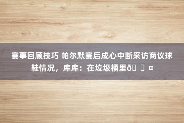 赛事回顾技巧 帕尔默赛后成心中断采访商议球鞋情况，库库：在垃圾桶里😤