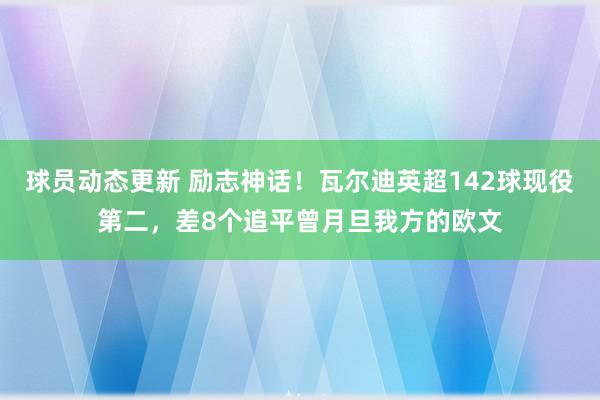 球员动态更新 励志神话！瓦尔迪英超142球现役第二，差8个追平曾月旦我方的欧文