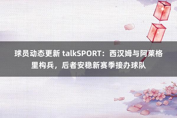 球员动态更新 talkSPORT：西汉姆与阿莱格里构兵，后者安稳新赛季接办球队