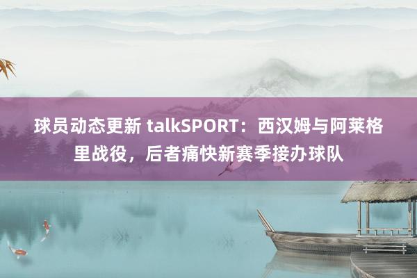 球员动态更新 talkSPORT：西汉姆与阿莱格里战役，后者痛快新赛季接办球队