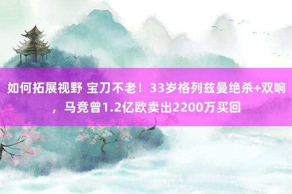 如何拓展视野 宝刀不老！33岁格列兹曼绝杀+双响，马竞曾1.2亿欧卖出2200万买回