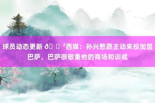 球员动态更新 😲西媒：孙兴慜愿主动来投加盟巴萨，巴萨很敬重他的商场和训戒