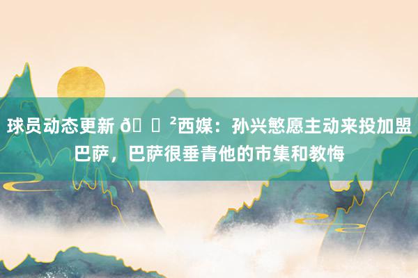 球员动态更新 😲西媒：孙兴慜愿主动来投加盟巴萨，巴萨很垂青他的市集和教悔