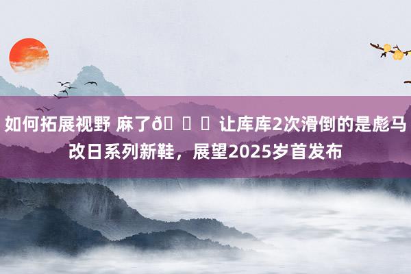 如何拓展视野 麻了😂让库库2次滑倒的是彪马改日系列新鞋，展望2025岁首发布