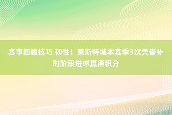 赛事回顾技巧 韧性！莱斯特城本赛季3次凭借补时阶段进球赢得积分